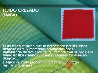Es un tejido cruzado que se caracteriza por las líneas
diagonales muy marcadas producidas por el
entrelazado de dos hilos de la urdimbre con un hilo de la
trama en filas alternas. Posee sus bordes también en
diagonal.
El tejido cruzado proporciona a la tela una gran
resistencia (jeans).
TEJIDO CRUZADO
(SARGA):
 