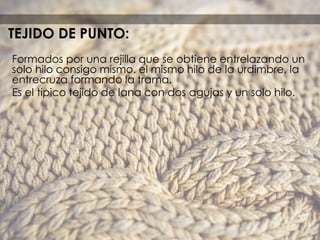 Formados por una rejilla que se obtiene entrelazando un
solo hilo consigo mismo. el mismo hilo de la urdimbre, la
entrecruza formando la trama.
Es el típico tejido de lana con dos agujas y un solo hilo.
TEJIDO DE PUNTO:
 