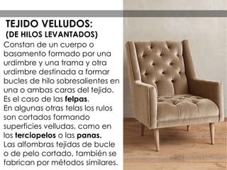 Constan de un cuerpo o
basamento formado por una
urdimbre y una trama y otra
urdimbre destinada a formar
bucles de hilo sobresalientes en
una o ambas caras del tejido.
Es el caso de las felpas.
En algunas otras telas los rulos
son cortados formando
superficies velludas, como en
los terciopelos o las panas.
Las alfombras tejidas de bucle
o de pelo cortado, también se
fabrican por métodos similares.
TEJIDO VELLUDOS:
(DE HILOS LEVANTADOS)
 
