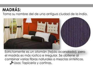 Estrictamente es un otomán (tejido acanalado), pero
el madrás es más rústico e irregular. Se obtiene al
combinar varias fibras naturales o mezclas sintéticas.
Usos: Tapicería y cortinas.
Toma su nombre del de una antigua ciudad de la India.
MADRÁS:
 