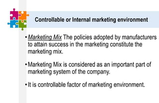 Controllable or Internal marketing environment
•Marketing Mix The policies adopted by manufacturers
to attain success in the marketing constitute the
marketing mix.
•Marketing Mix is considered as an important part of
marketing system of the company.
•It is controllable factor of marketing environment.
 