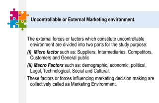Uncontrollable or External Marketing environment.
The external forces or factors which constitute uncontrollable
environment are divided into two parts for the study purpose:
(i) Micro factor such as: Suppliers, Intermediaries, Competitors,
Customers and General public
(ii) Macro Factors such as: demographic, economic, political,
Legal, Technological, Social and Cultural.
These factors or forces influencing marketing decision making are
collectively called as Marketing Environment.
 