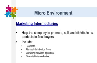 Marketing Intermediaries
• Help the company to promote, sell, and distribute its
products to final buyers
• Include:
• Resellers
• Physical distribution firms
• Marketing services agencies
• Financial intermediaries
Micro Environment
 
