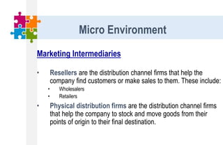 Marketing Intermediaries
• Resellers are the distribution channel firms that help the
company find customers or make sales to them. These include:
• Wholesalers
• Retailers
• Physical distribution firms are the distribution channel firms
that help the company to stock and move goods from their
points of origin to their final destination.
Micro Environment
 