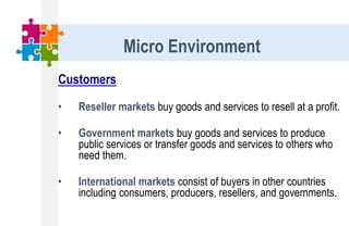 Customers
• Reseller markets buy goods and services to resell at a profit.
• Government markets buy goods and services to produce
public services or transfer goods and services to others who
need them.
• International markets consist of buyers in other countries
including consumers, producers, resellers, and governments.
Micro Environment
 