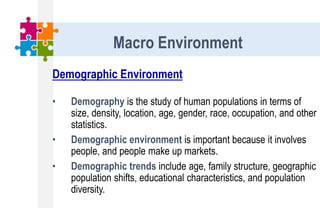 Demographic Environment
• Demography is the study of human populations in terms of
size, density, location, age, gender, race, occupation, and other
statistics.
• Demographic environment is important because it involves
people, and people make up markets.
• Demographic trends include age, family structure, geographic
population shifts, educational characteristics, and population
diversity.
Macro Environment
 