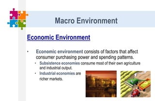 Economic Environment
• Economic environment consists of factors that affect
consumer purchasing power and spending patterns.
• Subsistence economies consume most of their own agriculture
and industrial output.
• Industrial economies are
richer markets.
Macro Environment
 