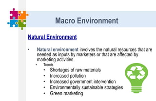 Natural Environment
• Natural environment involves the natural resources that are
needed as inputs by marketers or that are affected by
marketing activities.
• Trends
• Shortages of raw materials
• Increased pollution
• Increased government intervention
• Environmentally sustainable strategies
• Green marketing
Macro Environment
 