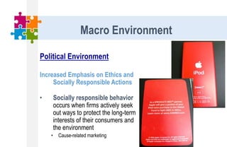 Political Environment
Increased Emphasis on Ethics and
Socially Responsible Actions
• Socially responsible behavior
occurs when firms actively seek
out ways to protect the long-term
interests of their consumers and
the environment
• Cause-related marketing
Macro Environment
 