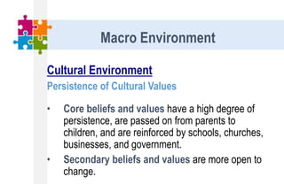 Cultural Environment
Persistence of Cultural Values
• Core beliefs and values have a high degree of
persistence, are passed on from parents to
children, and are reinforced by schools, churches,
businesses, and government.
• Secondary beliefs and values are more open to
change.
Macro Environment
 