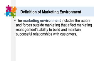 •The marketing environment includes the actors
and forces outside marketing that affect marketing
management’s ability to build and maintain
successful relationships with customers.
Definition of Marketing Environment
 