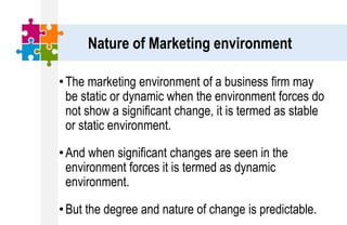Nature of Marketing environment
•The marketing environment of a business firm may
be static or dynamic when the environment forces do
not show a significant change, it is termed as stable
or static environment.
•And when significant changes are seen in the
environment forces it is termed as dynamic
environment.
•But the degree and nature of change is predictable.
 
