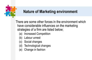 Nature of Marketing environment
There are some other forces in the environment which
have considerable influences on the marketing
strategies of a firm are listed below;
(a) Increased Competition
(b) Labour unrest
(c) Social changes
(d) Technological changes
(e) Change in fashion
 