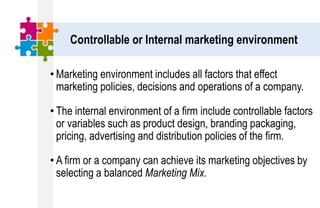 Controllable or Internal marketing environment
• Marketing environment includes all factors that effect
marketing policies, decisions and operations of a company.
• The internal environment of a firm include controllable factors
or variables such as product design, branding packaging,
pricing, advertising and distribution policies of the firm.
• A firm or a company can achieve its marketing objectives by
selecting a balanced Marketing Mix.
 