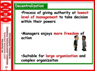 10
5
.Mr.CharakRay.
ASST.PROFESSOR(FINANCE)
MBA(BHU),ASSOCIATE((III),PGDHI(III)
BCM(BHSE),SENIOR(ST.JA)
•Process of giving authority at lowest
level of management to take decision
within their powers
•Managers enjoys more freedom of
action
•Suitable for large organization and
complex organizaiton
 