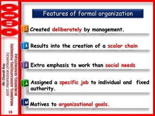 18
.Mr.CharakRay.
ASST.PROFESSOR(FINANCE)
MBA(BHU),ASSOCIATE((III),PGDHI(III)
BCM(BHSE),SENIOR(ST.JA)
Created deliberately by management.
Results into the creation of a scalar chain
Extra emphasis to work than social needs
Assigned a specific job to individual and fixed
authority.
Motives to organizational goals.
Features of formal organization
 