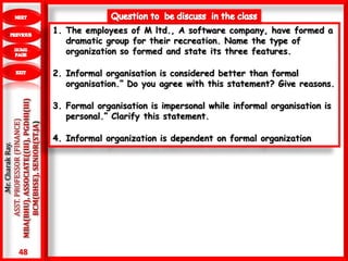 48
.Mr.CharakRay.
ASST.PROFESSOR(FINANCE)
MBA(BHU),ASSOCIATE((III),PGDHI(III)
BCM(BHSE),SENIOR(ST.JA)
1. The employees of M ltd., A software company, have formed a
dramatic group for their recreation. Name the type of
organization so formed and state its three features.
2. Informal organisation is considered better than formal
organisation.” Do you agree with this statement? Give reasons.
3. Formal organisation is impersonal while informal organisation is
personal.” Clarify this statement.
4. Informal organization is dependent on formal organization
 