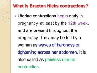 What is Braxton Hicks contractions?
 Uterine contractions begin early in
pregnancy, at least by the 12th week,
and are present throughout the
pregnancy. They may be felt by a
woman as waves of hardness or
tightening across her abdomen. It is
also called as painless uterine
contraction.
 