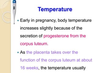 Temperature
 Early in pregnancy, body temperature
increases slightly because of the
secretion of progesterone from the
corpus luteum.
 As the placenta takes over the
function of the corpus luteum at about
16 weeks, the temperature usually
 