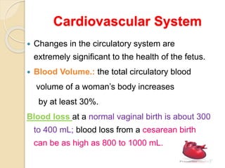 Cardiovascular System
 Changes in the circulatory system are
extremely significant to the health of the fetus.
 Blood Volume.: the total circulatory blood
volume of a woman’s body increases
by at least 30%.
Blood loss at a normal vaginal birth is about 300
to 400 mL; blood loss from a cesarean birth
can be as high as 800 to 1000 mL.
 