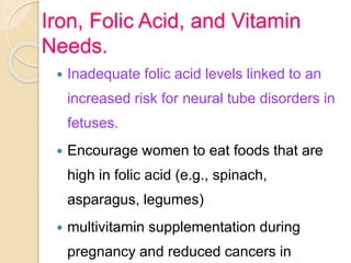 Iron, Folic Acid, and Vitamin
Needs.
 Inadequate folic acid levels linked to an
increased risk for neural tube disorders in
fetuses.
 Encourage women to eat foods that are
high in folic acid (e.g., spinach,
asparagus, legumes)
 multivitamin supplementation during
pregnancy and reduced cancers in
 