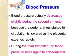 Blood Pressure
 Blood pressure actually decreases
slightly during the second trimester
because the peripheral resistance to
circulation is lowered as the placenta
expands rapidly.
 During the third trimester, the blood
pressure rises again to first-trimester
 