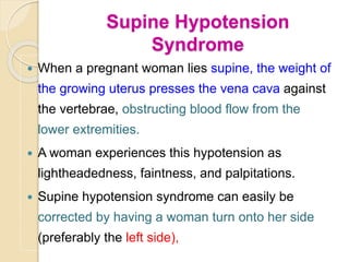 Supine Hypotension
Syndrome
 When a pregnant woman lies supine, the weight of
the growing uterus presses the vena cava against
the vertebrae, obstructing blood flow from the
lower extremities.
 A woman experiences this hypotension as
lightheadedness, faintness, and palpitations.
 Supine hypotension syndrome can easily be
corrected by having a woman turn onto her side
(preferably the left side),
 