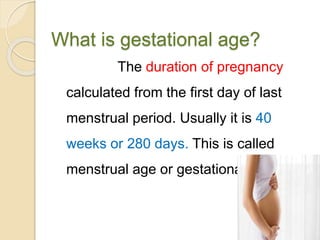 What is gestational age?
The duration of pregnancy
calculated from the first day of last
menstrual period. Usually it is 40
weeks or 280 days. This is called
menstrual age or gestational age.
 