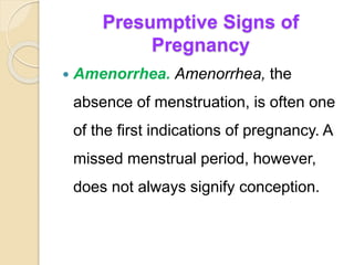 Presumptive Signs of
Pregnancy
 Amenorrhea. Amenorrhea, the
absence of menstruation, is often one
of the first indications of pregnancy. A
missed menstrual period, however,
does not always signify conception.
 