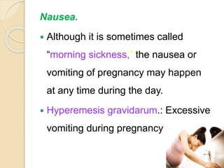 Nausea.
 Although it is sometimes called
“morning sickness,” the nausea or
vomiting of pregnancy may happen
at any time during the day.
 Hyperemesis gravidarum.: Excessive
vomiting during pregnancy
 