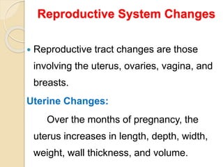Reproductive System Changes
 Reproductive tract changes are those
involving the uterus, ovaries, vagina, and
breasts.
Uterine Changes:
Over the months of pregnancy, the
uterus increases in length, depth, width,
weight, wall thickness, and volume.
 