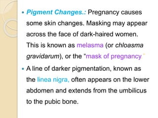  Pigment Changes.: Pregnancy causes
some skin changes. Masking may appear
across the face of dark-haired women.
This is known as melasma (or chloasma
gravidarum), or the “mask of pregnancy.”
 A line of darker pigmentation, known as
the linea nigra, often appears on the lower
abdomen and extends from the umbilicus
to the pubic bone.
 
