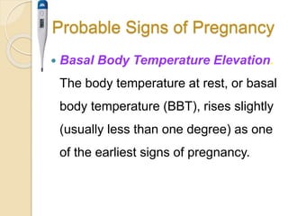 Probable Signs of Pregnancy
 Basal Body Temperature Elevation.
The body temperature at rest, or basal
body temperature (BBT), rises slightly
(usually less than one degree) as one
of the earliest signs of pregnancy.
 