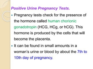 Positive Urine Pregnancy Tests.
 Pregnancy tests check for the presence of
the hormone called human chorionic
gonadotropin (HCG, HCg, or hCG). This
hormone is produced by the cells that will
become the placenta.
 It can be found in small amounts in a
woman’s urine or blood by about the 7th to
10th day of pregnancy.
 