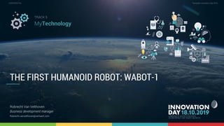 5,1 The first humanoid robot, Wabot-1 1
CONFIDENTIAL Template Innovation Day 2019CONFIDENTIAL
THE FIRST HUMANOID ROBOT: WABOT-1
Robrecht Van Velthoven
Business development manager
Robrecht.vanvelthoven@verhaert.com
TRACK 5
MyTechnology
 