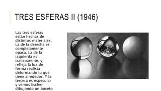 TRES ESFERAS II (1946)
Las tres esferas
están hechas de
distintos materiales.
La de la derecha es
completamente
opaca. La de la
izquierda es
transparente, y
refleja la luz de
forma realista
deformando lo que
tiene alrededor. Y la
tercera es especular
y vemos Escher
dibujondo un boceto
 