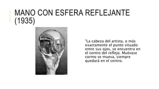 MANO CON ESFERA REFLEJANTE
(1935)
"La cabeza del artista, o más
exactamente el punto situado
entre sus ojos, se encuentra en
el centro del reflejo. Muévase
cormo se mueva, siempre
quedará en el centro.
 