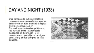 DAY AND NIGHT (1938)
Dos campos de cultivo simétrico
,uno nocturno y otro diumo, que se
convierten en aves blancas y negras
que los sobrevuelan en
formaciones contrarias. Al tiempo,
los huecos entre las perfectas
bandadas se difuminan y se
convierten en los pájaros de signo
contrario y en los campos de lado
opuesto.
 