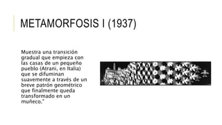 METAMORFOSIS I (1937)
Muestra una transición
gradual que empieza con
las casas de un pequeño
pueblo (Atrani, en Italia)
que se difuminan
suavemente a través de un
breve patrón geométrico
que finalmente queda
transformado en un
muñeco."
 