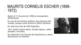 MAURITS CORNELIS ESCHER (1898-
1972)
•Nació el 17 de junio de 1898 en Leeuwarden,
Netherlands.
•Es uno de los Artistas gráficos más famosos del
mundo, aunque como artista es difícil clasificar.
•En vida hizo más de 448 litografías
• M.C. Escher ilustro libros, diseñó tapices, sellos
postales y murales.
•Se matriculó en la Escuela de Arquitectura y Artes
Decorativas en Haarlem.
 