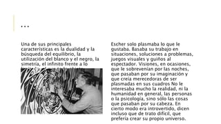 …
Una de sus principales
características es la dualidad y la
búsqueda del equilibrio, la
utilización del blanco y el negro, la
simetría, el infinito frente a lo
limitado, el que todo objeto
representado tenga su
contrapartida.
Escher solo plasmaba lo que le
gustaba. Basaba su trabajo en
situaciones, soluciones a problemas,
juegos visuales y guiños al
espectador. Visiones, en ocasiones,
que le sobrevenían por las noches,
que pasaban por su imaginación y
que creía merecedoras de ser
plasmadas en sus cuadros No le
interesaba mucho la realidad, ni la
humanidad en general, las personas
o la psicología, sino sólo las cosas
que pasaban por su cabeza. En
cierto modo era introvertido, dicen
incluso que de trato difícil, que
prefería crear su propio universo.
 