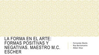 LA FORMA EN EL ARTE:
FORMAS POSITIVAS Y
NEGATIVAS. MAESTRO M.C.
ESCHER
• Fernanda Dávila
• Ray Barrionuevo
• Aldair Diaz
 