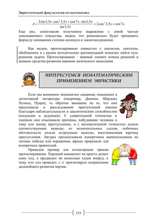 131
Эвристический факультатив по математике
2
22sin3,5 cos 3,5 cos7 sin3,5
2cos 3,5 cos7 .
sin3,5
x x x x
A x x
x
  
  
Еще раз, сопоставляя полученное выражение с левой частью
доказываемого тождества, видим, что рационально будет применить
формулу понижения степени косинуса и закончим решение.
Как видим, прогнозирование совместно с анализом, синтезом,
обобщением и с рядом методических рекомендаций помогает найти путь
решения задачи. Прогнозирование – важный элемент поиска решений и
мощное средство развития навыков логического мышления.
ИНТЕРЕСУЕМСЯ НЕМАТЕМАТИЧЕСКИМ
ПРИМЕНЕНИЕМ ЭВРИСТИКИ
Если мы вспомним знаменитых сыщиков, описанных в
детективной литературе (например, Дюпена, Шерлока
Холмса, Пуаро), то обратим внимание на то, что они
преуспевали в расследовании преступлений именно
благодаря наблюдательности и аналитическим способностям
(индукции и дедукции). С удивительной точностью и
умением они отыскивали причины, побудившие человека к
тому или иному преступлению, и с математической точностью делали
соответствующие выводы; из незначительных следов, побочных
обстоятельств делали остроумные выводы, восстанавливая картину
преступления. Авгуры предсказывали конкретным военачальникам их
личные победы или поражения, жрецы прорицали для
конкретных правителей.
Приведем пример для иллюстрации приема
прогнозирования. Хороший шахматист не просто делает
один ход, а предвидит на несколько ходов вперед, к
чему этот ход приведет, т. е. прогнозирует направление
дальнейшего развития партии.
 