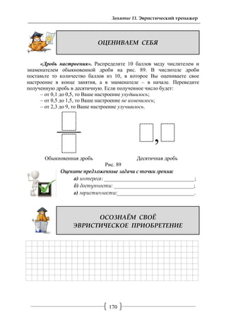 170
Занятие 11. Эвристический тренажер
ОЦЕНИВАЕМ СЕБЯ
«Дробь настроения». Распределите 10 баллов меду числителем и
знаменателем обыкновенной дроби на рис. 89. В числителе дроби
поставьте то количество баллов из 10, в которое Вы оцениваете свое
настроение в конце занятия, а в знаменателе – в начале. Переведите
полученную дробь в десятичную. Если полученное число будет:
– от 0,1 до 0,5, то Ваше настроение ухудшилось;
– от 0,5 до 1,5, то Ваше настроение не изменилось;
– от 2,3 до 9, то Ваше настроение улучшилось.
Обыкновенная дробь Десятичная дробь
Рис. 89
Оцените предложенные задачи с точки зрения:
а) интереса: __________________________________;
б) доступности: ______________________________;
в) эвристичности:_____________________________.
ОСОЗНАЁМ СВОЁ
ЭВРИСТИЧЕСКОЕ ПРИОБРЕТЕНИЕ
 
