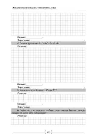 173
Эвристический факультатив по математике
Ответ: ______________.
Эвристики: _______________________________________________.
4. Решите уравнение 3 2
8 6 3 1 0x x x    .
Решение.
Ответ: ______________.
Эвристики: _______________________________________________.
5. Какое из чисел больше: 156
или 712
?
Решение.
Ответ: ______________.
Эвристики: _______________________________________________.
6. Верно ли, что периметр любого треугольника больше радиуса
описанной около него окружности?
Решение.
 
