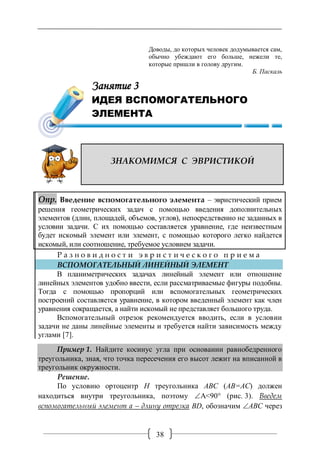 38
Занятие 3. ИДЕЯ ВСПОМОГАТЕЛЬНОГО ЭЛЕМЕНТА
Доводы, до которых человек додумывается сам,
обычно убеждают его больше, нежели те,
которые пришли в голову другим.
Б. Паскаль
ЗНАКОМИМСЯ С ЭВРИСТИКОЙ
Опр. Введение вспомогательного элемента – эвристический прием
решения геометрических задач с помощью введения дополнительных
элементов (длин, площадей, объемов, углов), непосредственно не заданных в
условии задачи. С их помощью составляется уравнение, где неизвестным
будет искомый элемент или элемент, с помощью которого легко найдется
искомый, или соотношение, требуемое условием задачи.
Р а з н о в и д н о с т и э в р и с т и ч е с к о г о п р и е м а
ВСПОМОГАТЕЛЬНЫЙ ЛИНЕЙНЫЙ ЭЛЕМЕНТ
В планиметрических задачах линейный элемент или отношение
линейных элементов удобно ввести, если рассматриваемые фигуры подобны.
Тогда с помощью пропорций или вспомогательных геометрических
построений составляется уравнение, в котором введенный элемент как член
уравнения сокращается, а найти искомый не представляет большого труда.
Вспомогательный отрезок рекомендуется вводить, если в условии
задачи не даны линейные элементы и требуется найти зависимость между
углами [7].
Пример 1. Найдите косинус угла при основании равнобедренного
треугольника, зная, что точка пересечения его высот лежит на вписанной в
треугольник окружности.
Решение.
По условию ортоцентр Н треугольника ABC (АВ=АС) должен
находиться внутри треугольника, поэтому A<90° (рис. 3). Введем
вспомогательный элемент а – длину отрезка BD, обозначим ABC через
Занятие 3
ИДЕЯ ВСПОМОГАТЕЛЬНОГО
ЭЛЕМЕНТА
 