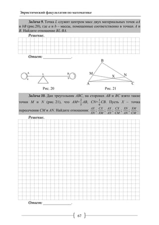 67
Эвристический факультатив по математике
Задача 9. Точка L служит центром масс двух материальных точек aА
и bB (рис.20), где a и b – массы, помещенные соответственно в точках А и
В. Найдите отношение ВL:ВA.
Решение.
Ответ: _______________.
Рис. 20 Рис. 21
Задача 10. Дан треугольник АВС, на сторонах АВ и ВС взято такие
точки М и N (рис. 21), что АМ=
2
5
АВ, СN=
1
6
СВ. Пусть Х – точка
пересечения СМ и AN. Найдите отношения:
АХ
ХN
;
CХ
ХM
;
AХ
AN
;
CХ
CM
;
ХN
AN
;
ХM
CM
.
Решение.
Ответ: _______________.
 