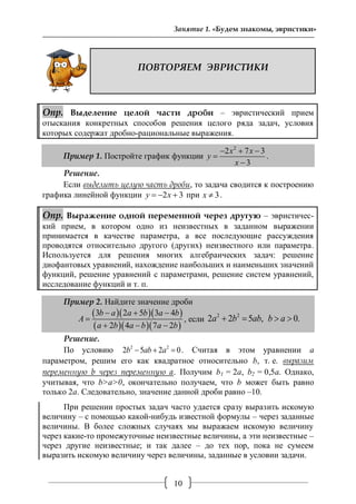 10
Занятие 1. «Будем знакомы, эвристики»
ПОВТОРЯЕМ ЭВРИСТИКИ
Опр. Выделение целой части дроби – эвристический прием
отыскания конкретных способов решения целого ряда задач, условия
которых содержат дробно-рациональные выражения.
Пример 1. Постройте график функции
2
2 7 3
3
x x
y
x
  


.
Решение.
Если выделить целую часть дроби, то задача сводится к построению
графика линейной функции 2 3y x   при 3x  .
Опр. Выражение одной переменной через другую – эвристичес-
кий прием, в котором одно из неизвестных в заданном выражении
принимается в качестве параметра, а все последующие рассуждения
проводятся относительно другого (других) неизвестного или параметра.
Используется для решения многих алгебраических задач: решение
диофантовых уравнений, нахождение наибольших и наименьших значений
функций, решение уравнений с параметрами, решение систем уравнений,
исследование функций и т. п.
Пример 2. Найдите значение дроби
   
   
3 2 5 3 4
2 4 7 2
b a a b a b
A
a b a b a b
  

  
, если
2 2
2 2 5 , 0.a b ab b a   
Решение.
По условию 2 2
2 5 2 0b ab a   . Считая в этом уравнении a
параметром, решим его как квадратное относительно b, т. е. выразим
переменную b через переменную а. Получим b1 = 2a, b2 = 0,5a. Однако,
учитывая, что b>a>0, окончательно получаем, что b может быть равно
только 2а. Следовательно, значение данной дроби равно –10.
При решении простых задач часто удается сразу выразить искомую
величину – с помощью какой-нибудь известной формулы – через заданные
величины. В более сложных случаях мы выражаем искомую величину
через какие-то промежуточные неизвестные величины, а эти неизвестные –
через другие неизвестные; и так далее – до тех пор, пока не сумеем
выразить искомую величину через величины, заданные в условии задачи.
 