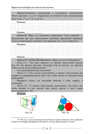 85
Эвристический факультатив по математике
Задача 13. Найдите контрпример к следующему утверждению:
«Пусть функции , , иf g h определены на множестве всех вещественных
чисел. Если f g f h , то g h ».
Решение.
Ответ: _______________.
Задача 14. Верно ли следующее утверждение? Пусть функция f ,
определенная при всех вещественных значениях переменной, принимает
только положительные значения. Тогда функция 3
( ) ( ( ))g x f x возрастает».
Решение.
Ответ: _______________.
Задача 15*. (задача Мальфатти4). Верна ли гипотеза Мальфатти?
Задача 15.1. Как надо вырезать из прямой треугольной призмы
(рис. 45) три прямых круговых цилиндра (той же высоты, что призма),
чтобы отходы были минимальными?
Эта задача равносильна следующей:
Задача 15.2. Как следует расположить в данном треугольнике три
попарно не перекрывающихся круга так, чтобы сумма их площадей была
наибольшей?
Мальфатти считал, что последняя сводится, в свою очередь, к
следующей:
Задача 15.3. В данном треугольнике расположить три круга так,
чтобы каждый из них касался двух других кругов и двух сторон
треугольника (рис. 46).
Решение.
Рис. 45 Рис. 46
4
В 1803 году в одном итальянском математическом журнале появилась статья профессора
университета в Ферраре Джанфранческо Мальфатти, где была сформулирована эта задача.
 