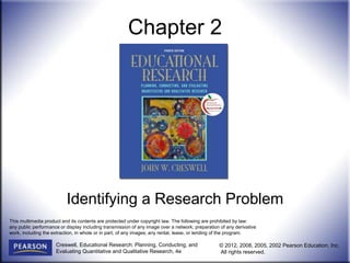 Creswell, Educational Research: Planning, Conducting, and
Evaluating Quantitative and Qualitative Research, 4e
© 2012, 2008, 2005, 2002 Pearson Education, Inc.
All rights reserved.
Chapter 2
Identifying a Research Problem
This multimedia product and its contents are protected under copyright law. The following are prohibited by law:
any public performance or display including transmission of any image over a network; preparation of any derivative
work, including the extraction, in whole or in part, of any images; any rental, lease, or lending of the program.
 